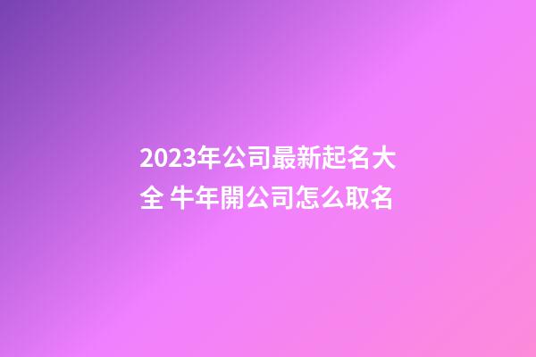 2023年公司最新起名大全 牛年開公司怎么取名-第1張-公司起名-玄機派